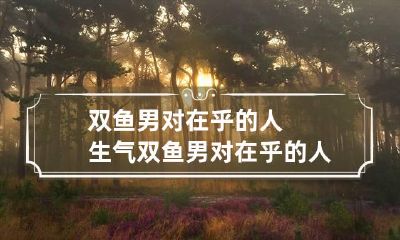 双鱼男对在乎的人生气 双鱼男对在乎的人生气怎么办