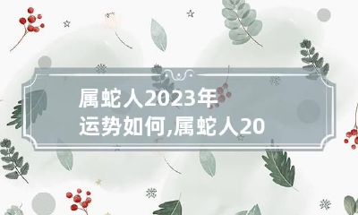 属蛇人2023年运势如何,属蛇人2023年运势详解