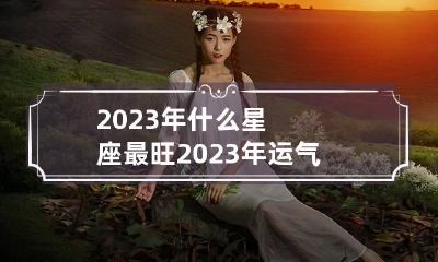 2023年什么星座最旺 2023年运气好的星座