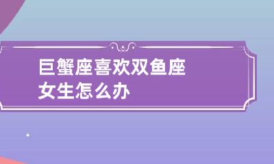巨蟹座喜欢双鱼座女生怎么办