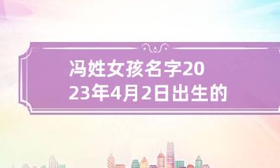 冯姓女孩名字2023年4月2日出生的 冯姓女孩牛年起名大全免费