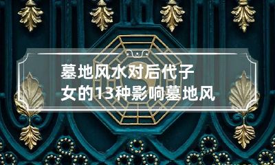 墓地风水对后代子女的13种影响 墓地风水对后人的影响,是否有科学依据