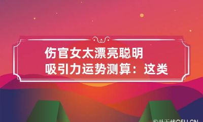 伤官女太漂亮聪明吸引力运势测算：这类女生长相如何
