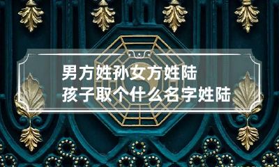 男方姓孙女方姓陆孩子取个什么名字 姓陆的男孩叫什么