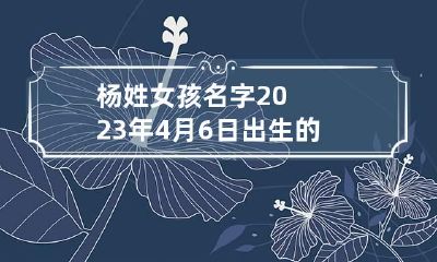 杨姓女孩名字2023年4月6日出生的 杨姓女宝宝四个字