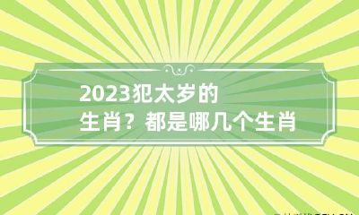 2023犯太岁的生肖？都是哪几个生肖？ 2023犯太岁的4大生肖有哪些