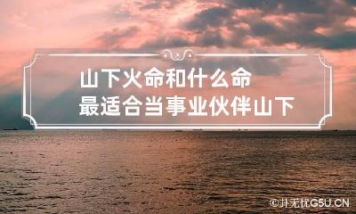 山下火命和什么命最适合当事业伙伴 山下火和什么命最好