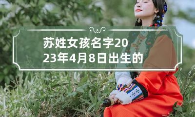 苏姓女孩名字2023年4月8日出生的 今年姓苏小女孩起什么名字