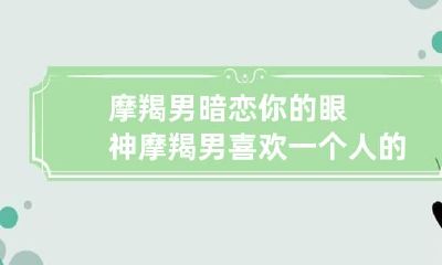 摩羯男暗恋你的眼神 摩羯男喜欢一个人的眼神
