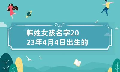 韩姓女孩名字2023年4月4日出生的 韩姓女孩名字2023年4月4日出生的取名