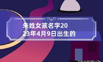 朱姓女孩名字2023年4月9日出生的 朱姓女孩名字2023年4月9日出生的宝宝