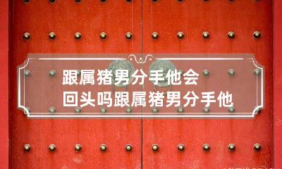 跟属猪男分手他会回头吗 跟属猪男分手他会回头吗女生