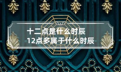 十二点是什么时辰 12点多属于什么时辰