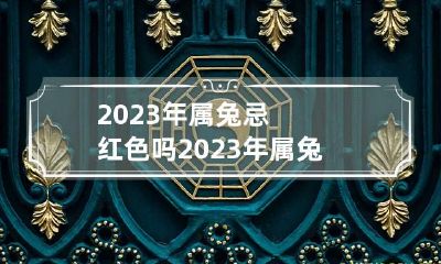 2023年属兔忌红色吗 2023年属兔好吗?