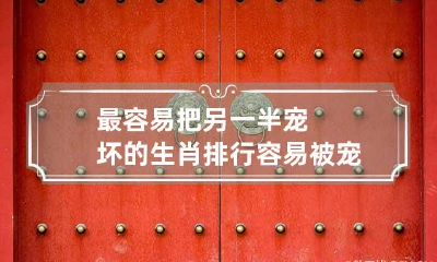 最容易把另一半宠坏的生肖排行 容易被宠坏的星座女