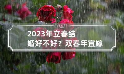 2023年立春结婚好不好？双春年宜嫁娶办喜事吗？
