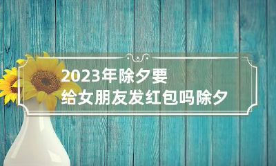 2023年除夕要给女朋友发红包吗 除夕需要给女朋友发红包吗