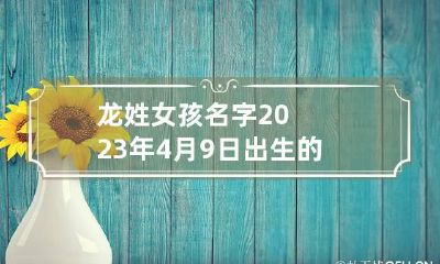 龙姓女孩名字2023年4月9日出生的 龙姓女孩名字2023年4月9日出生的好不好