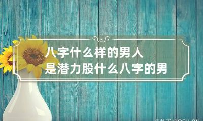 八字什么样的男人是潜力股 什么八字的男人是好男人