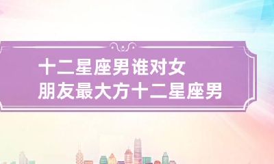 十二星座男谁对女朋友最大方 十二星座男对谁才会死心塌地