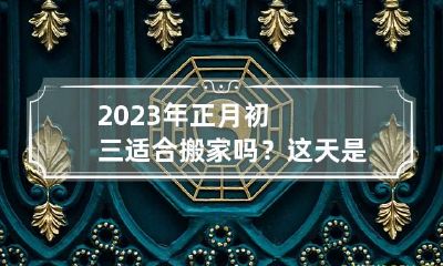 2023年正月初三适合搬家吗？这天是乔迁黄道吉日吗
