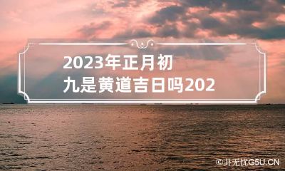 2023年正月初九是黄道吉日吗 2023年正月初九是黄道吉日吗为什么