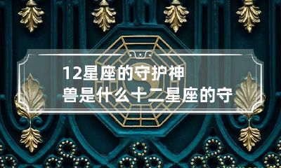12星座的守护神兽是什么 十二星座的守护神兽是哪个?如何获取?谁最厉害?