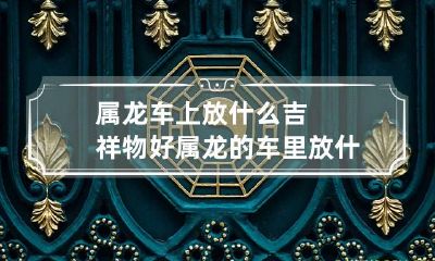 属龙车上放什么吉祥物好 属龙的车里放什么挂件或是摆件最好呢