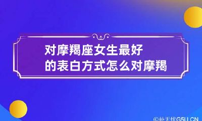 对摩羯座女生最好的表白方式 怎么对摩羯女表达我喜欢你