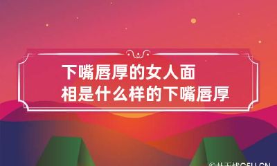 下嘴唇厚的女人面相是什么样的 下嘴唇厚的女人的寓意