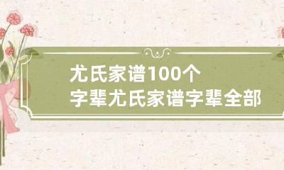 尤氏家谱100个字辈 尤氏家谱字辈全部