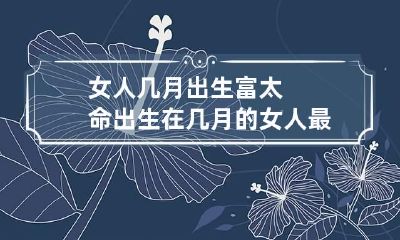 女人几月出生富太命 出生在几月的女人最旺夫