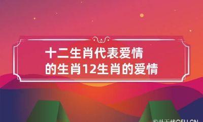十二生肖代表爱情的生肖 12生肖的爱情观