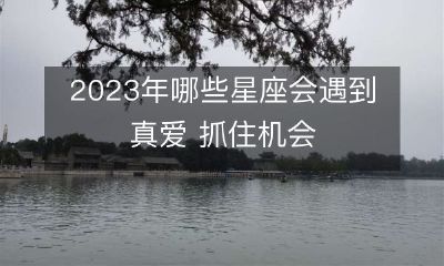 2023年哪些星座将迎来人生中最完美的真爱之缘，不容错过这个珍贵机会！