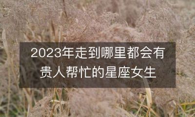 预测：2023年星座女神们将迎来无尽的幸运之光，走到哪里都有贵人相助！